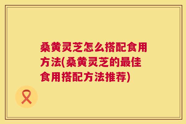 桑黄灵芝怎么搭配食用方法(桑黄灵芝的佳食用搭配方法推荐)
