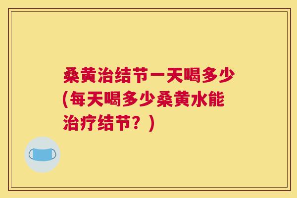 桑黄结节一天喝多少(每天喝多少桑黄水能结节？)