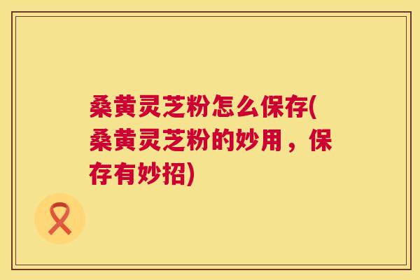 桑黄灵芝粉怎么保存(桑黄灵芝粉的妙用，保存有妙招)