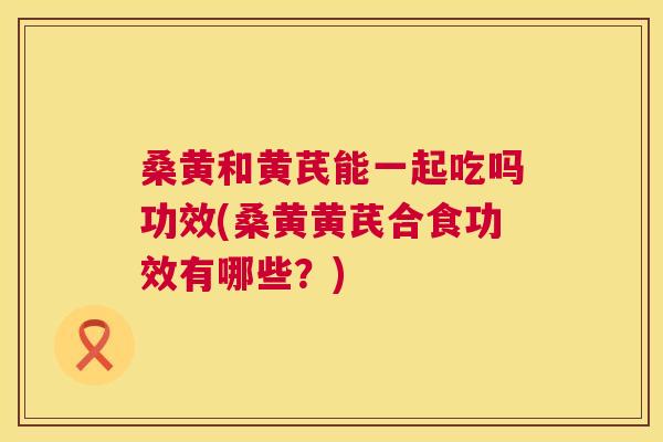 桑黄和黄芪能一起吃吗功效(桑黄黄芪合食功效有哪些？)
