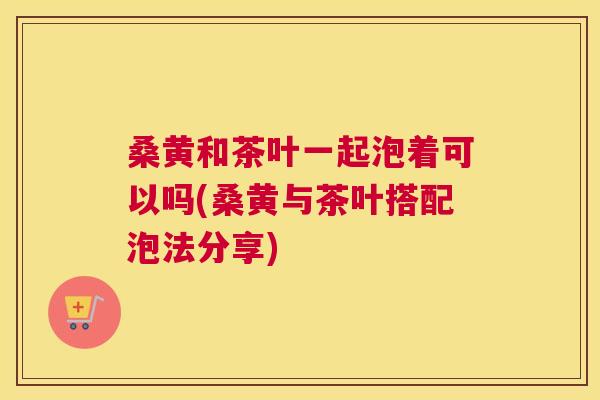 桑黄和茶叶一起泡着可以吗(桑黄与茶叶搭配泡法分享)
