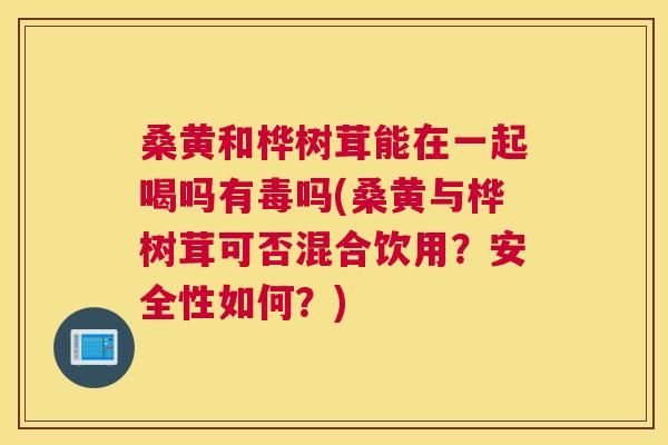 桑黄和桦树茸能在一起喝吗有毒吗(桑黄与桦树茸可否混合饮用？安全性如何？)