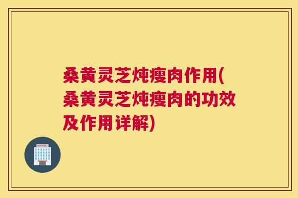 桑黄灵芝炖瘦肉作用(桑黄灵芝炖瘦肉的功效及作用详解)