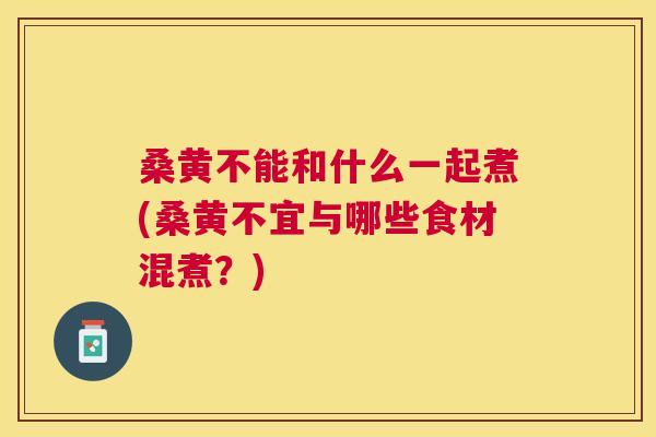 桑黄不能和什么一起煮(桑黄不宜与哪些食材混煮？)