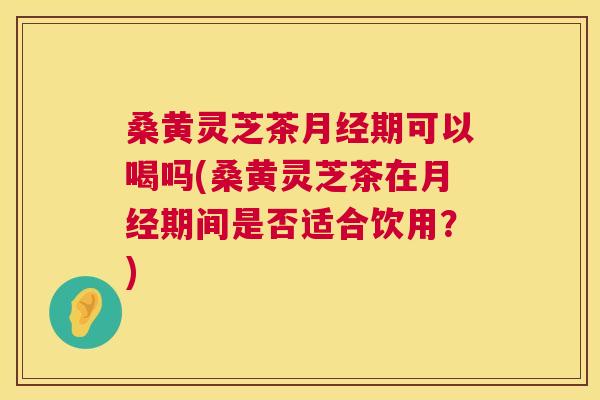 桑黄灵芝茶期可以喝吗(桑黄灵芝茶在期间是否适合饮用？)
