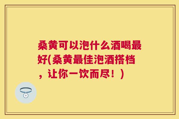 桑黄可以泡什么酒喝好(桑黄佳泡酒搭档，让你一饮而尽！)