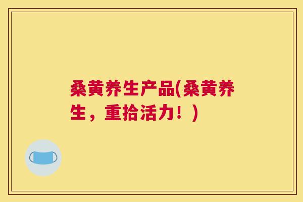 桑黄养生产品(桑黄养生，重拾活力！)