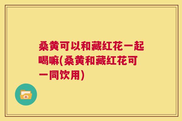 桑黄可以和藏红花一起喝嘛(桑黄和藏红花可一同饮用)