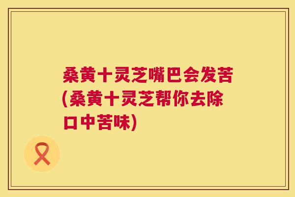桑黄十灵芝嘴巴会发苦(桑黄十灵芝帮你去除口中苦味)