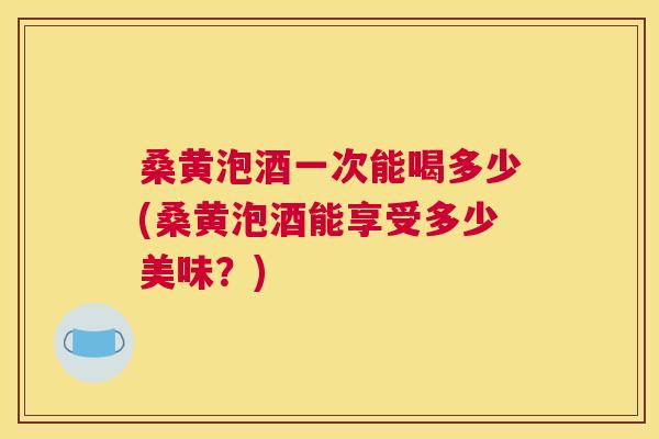 桑黄泡酒一次能喝多少(桑黄泡酒能享受多少美味？)