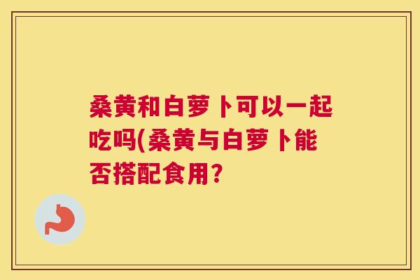 桑黄和白萝卜可以一起吃吗(桑黄与白萝卜能否搭配食用？