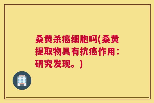 桑黄杀细胞吗(桑黄提取物具有抗作用：研究发现。)