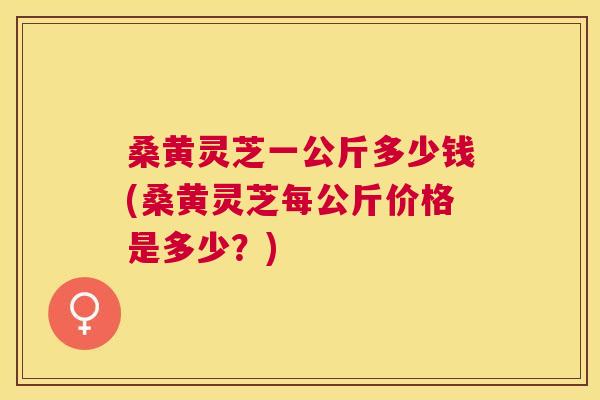 桑黄灵芝一公斤多少钱(桑黄灵芝每公斤价格是多少？)