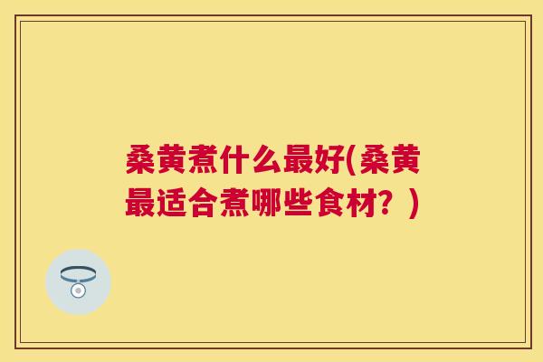 桑黄煮什么好(桑黄适合煮哪些食材？)