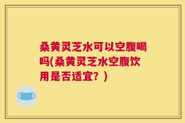桑黄灵芝水可以空腹喝吗(桑黄灵芝水空腹饮用是否适宜？)