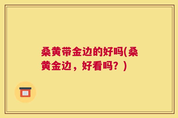 桑黄带金边的好吗(桑黄金边，好看吗？)