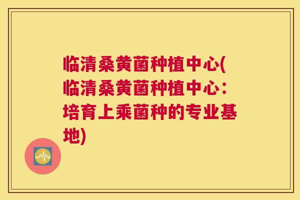 临清桑黄菌种植中心(临清桑黄菌种植中心：培育上乘菌种的专业基地)