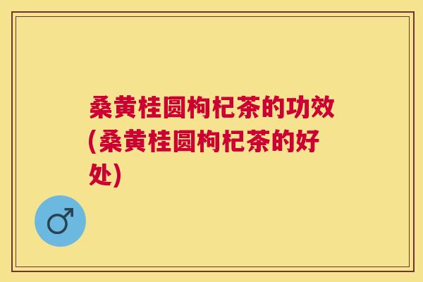 桑黄桂圆枸杞茶的功效(桑黄桂圆枸杞茶的好处)