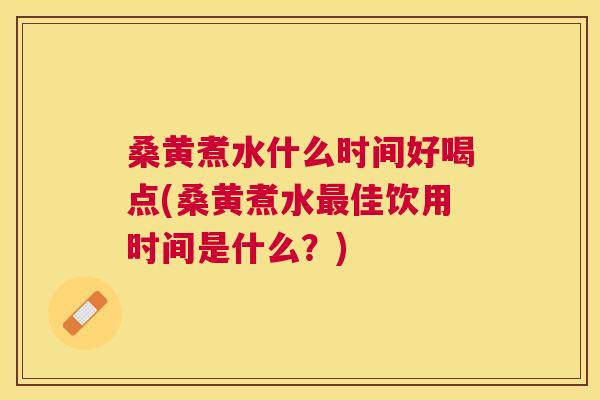 桑黄煮水什么时间好喝点(桑黄煮水佳饮用时间是什么？)