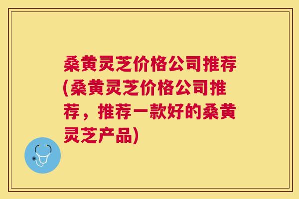 桑黄灵芝价格公司推荐(桑黄灵芝价格公司推荐，推荐一款好的桑黄灵芝产品)