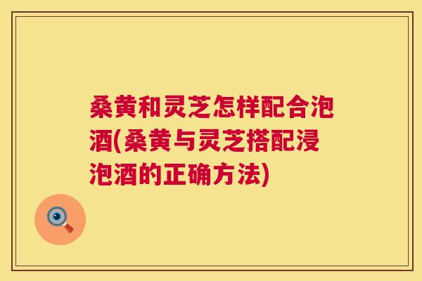 桑黄和灵芝怎样配合泡酒(桑黄与灵芝搭配浸泡酒的正确方法)