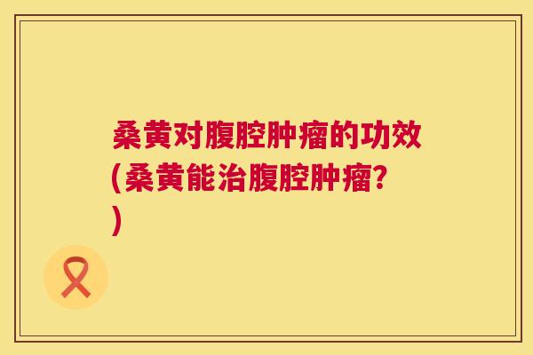 桑黄对腹腔的功效(桑黄能腹腔？)