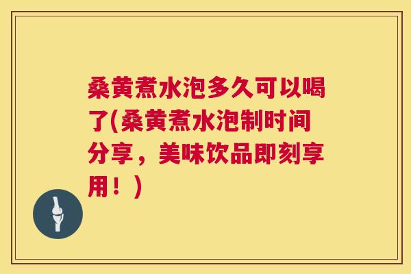 桑黄煮水泡多久可以喝了(桑黄煮水泡制时间分享，美味饮品即刻享用！)