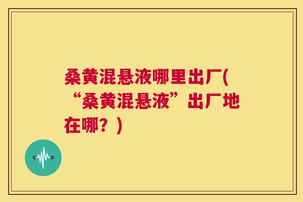 桑黄混悬液哪里出厂(“桑黄混悬液”出厂地在哪？)