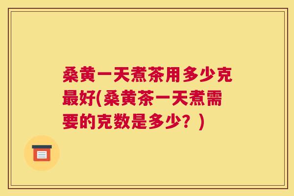 桑黄一天煮茶用多少克好(桑黄茶一天煮需要的克数是多少？)