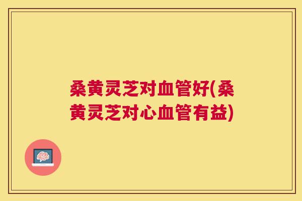 桑黄灵芝对好(桑黄灵芝对心有益)