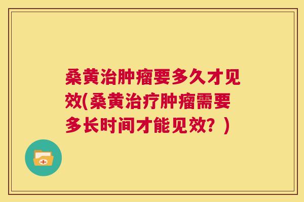 桑黄要多久才见效(桑黄需要多长时间才能见效？)