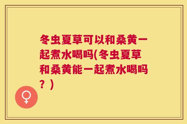 冬虫夏草可以和桑黄一起煮水喝吗(冬虫夏草和桑黄能一起煮水喝吗？)