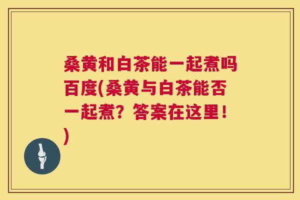 桑黄和白茶能一起煮吗百度(桑黄与白茶能否一起煮？答案在这里！)