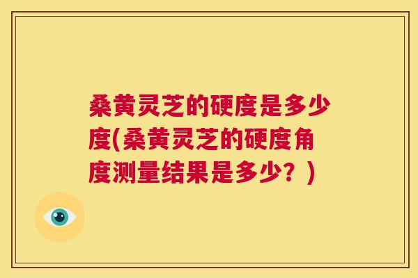 桑黄灵芝的硬度是多少度(桑黄灵芝的硬度角度测量结果是多少？)