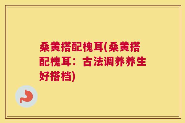 桑黄搭配槐耳(桑黄搭配槐耳：古法调养养生好搭档)