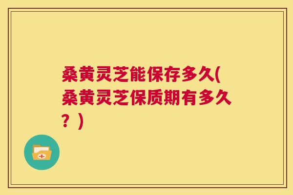 桑黄灵芝能保存多久(桑黄灵芝保质期有多久？)