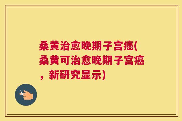 桑黄愈晚期子宫(桑黄可愈晚期子宫，新研究显示)