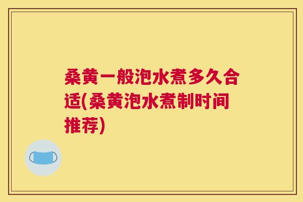 桑黄一般泡水煮多久合适(桑黄泡水煮制时间推荐)