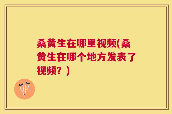 桑黄生在哪里视频(桑黄生在哪个地方发表了视频？)