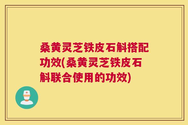桑黄灵芝铁皮石斛搭配功效(桑黄灵芝铁皮石斛联合使用的功效)