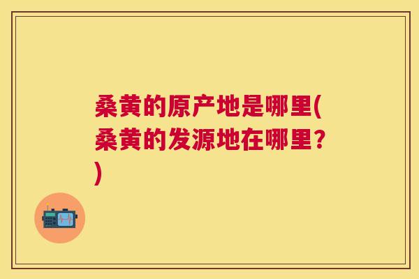 桑黄的原产地是哪里(桑黄的发源地在哪里？)