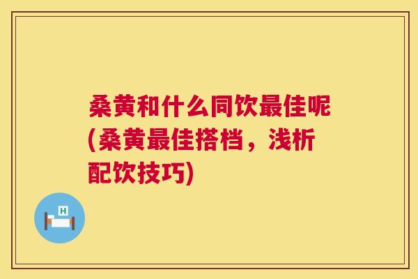 桑黄和什么同饮佳呢(桑黄佳搭档，浅析配饮技巧)