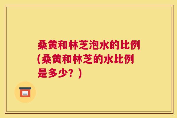 桑黄和林芝泡水的比例(桑黄和林芝的水比例是多少？)