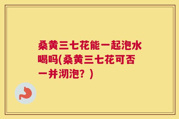 桑黄三七花能一起泡水喝吗(桑黄三七花可否一并沏泡？)