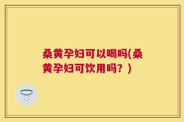 桑黄孕妇可以喝吗(桑黄孕妇可饮用吗？)