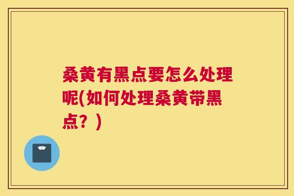 桑黄有黑点要怎么处理呢(如何处理桑黄带黑点？)
