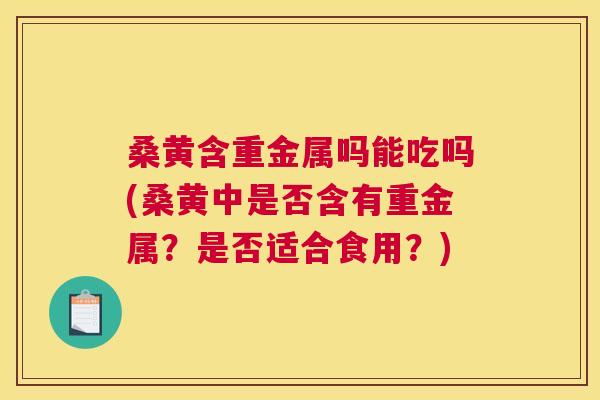 桑黄含重金属吗能吃吗(桑黄中是否含有重金属？是否适合食用？)