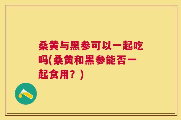 桑黄与黑参可以一起吃吗(桑黄和黑参能否一起食用？)