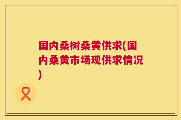 国内桑树桑黄供求(国内桑黄市场现供求情况)