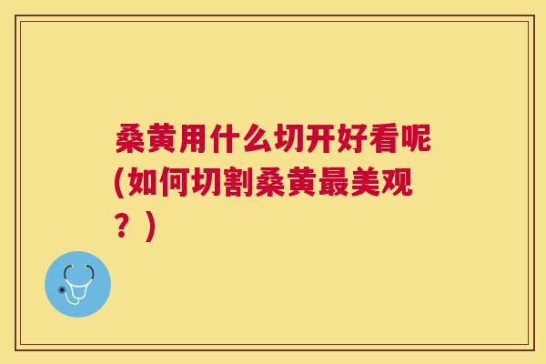 桑黄用什么切开好看呢(如何切割桑黄美观？)